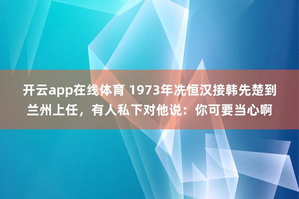 开云app在线体育 1973年冼恒汉接韩先楚到兰州上任，有人私下对他说：你可要当心啊