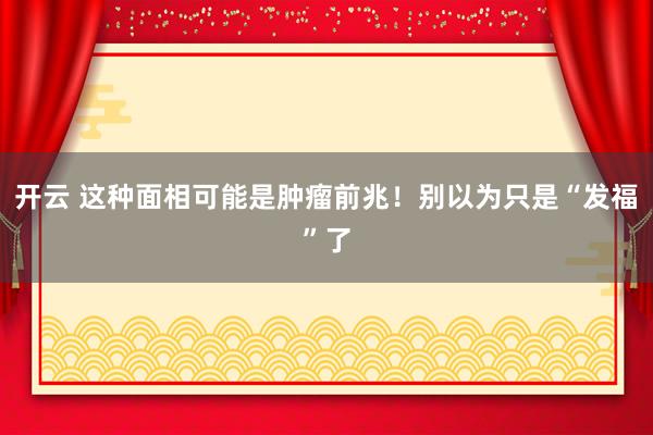 开云 这种面相可能是肿瘤前兆！别以为只是“发福”了