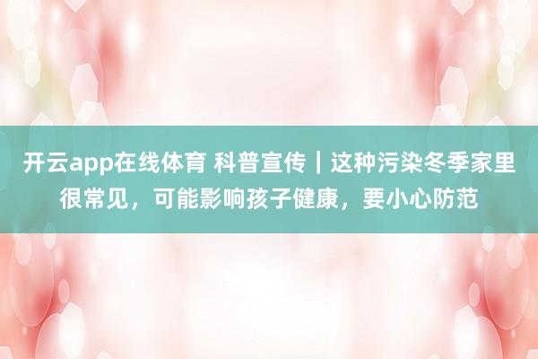 开云app在线体育 科普宣传｜这种污染冬季家里很常见，可能影响孩子健康，要小心防范