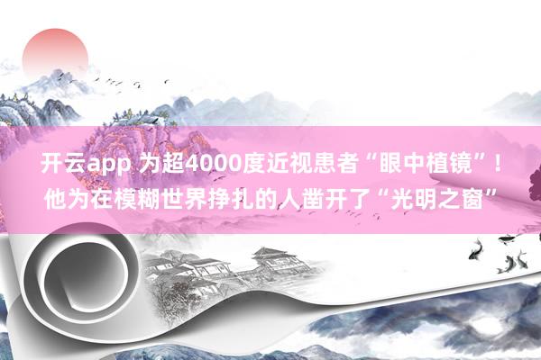 开云app 为超4000度近视患者“眼中植镜”！他为在模糊世界挣扎的人凿开了“光明之窗”