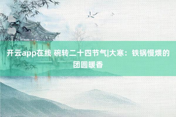 开云app在线 碗转二十四节气|大寒：铁锅慢煨的团圆暖香