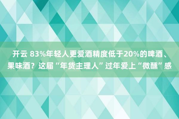 开云 83%年轻人更爱酒精度低于20%的啤酒、果味酒？这届“年货主理人”过年爱上“微醺”感