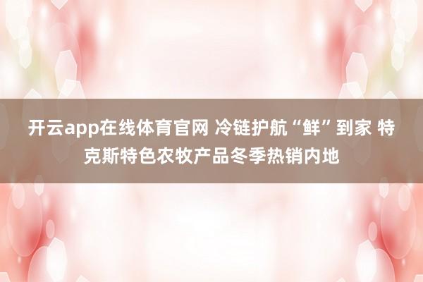 开云app在线体育官网 冷链护航“鲜”到家 特克斯特色农牧产品冬季热销内地
