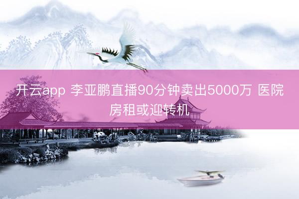 开云app 李亚鹏直播90分钟卖出5000万 医院房租或迎转机
