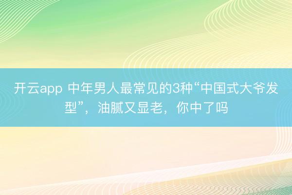 开云app 中年男人最常见的3种“中国式大爷发型”，油腻又显老，你中了吗