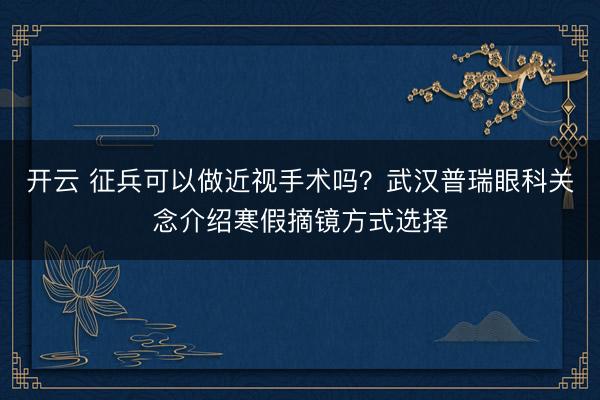 开云 征兵可以做近视手术吗？武汉普瑞眼科关念介绍寒假摘镜方式选择
