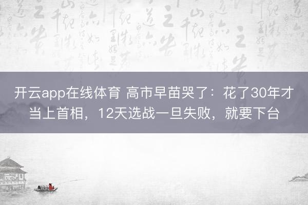 开云app在线体育 高市早苗哭了：花了30年才当上首相，12天选战一旦失败，就要下台