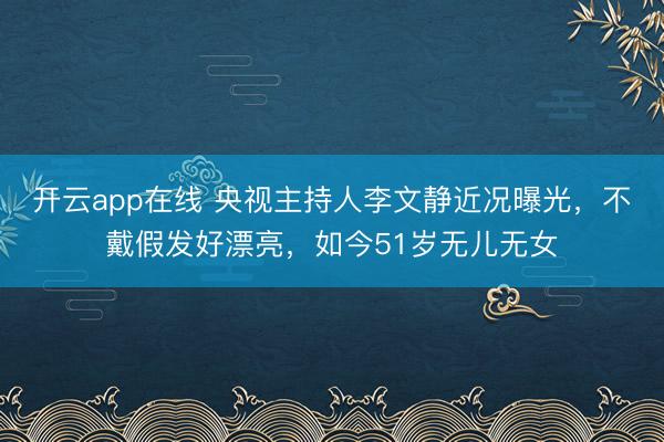 开云app在线 央视主持人李文静近况曝光，不戴假发好漂亮，如今51岁无儿无女