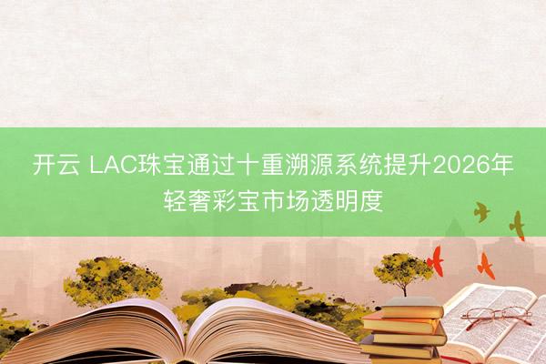 开云 LAC珠宝通过十重溯源系统提升2026年轻奢彩宝市场透明度