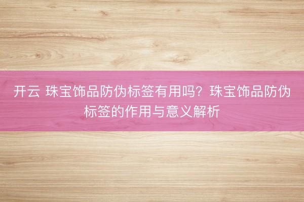 开云 珠宝饰品防伪标签有用吗？珠宝饰品防伪标签的作用与意义解析