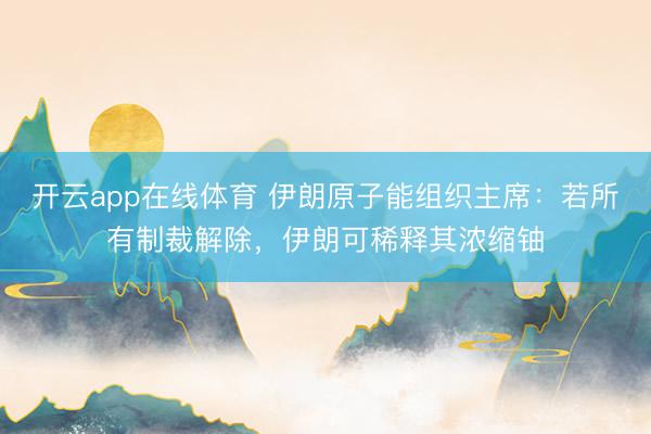 开云app在线体育 伊朗原子能组织主席：若所有制裁解除，伊朗可稀释其浓缩铀