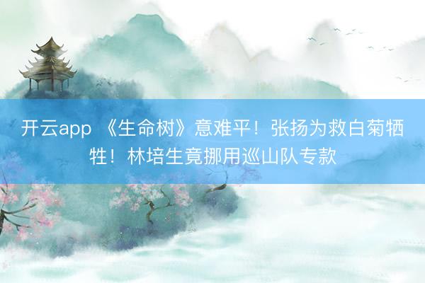 开云app 《生命树》意难平！张扬为救白菊牺牲！林培生竟挪用巡山队专款