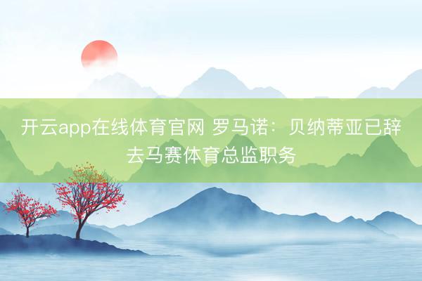 开云app在线体育官网 罗马诺：贝纳蒂亚已辞去马赛体育总监职务