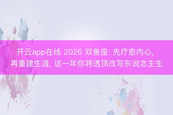开云app在线 2026 双鱼座: 先疗愈内心, 再重建生涯, 这一年你将透顶改写东说念主生