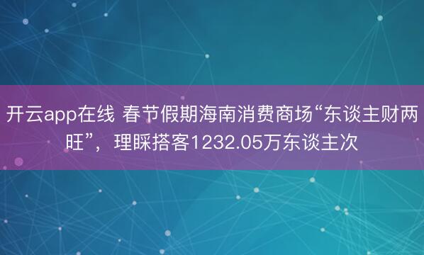 开云app在线 春节假期海南消费商场“东谈主财两旺”,理睬搭客1232.05万东谈主次