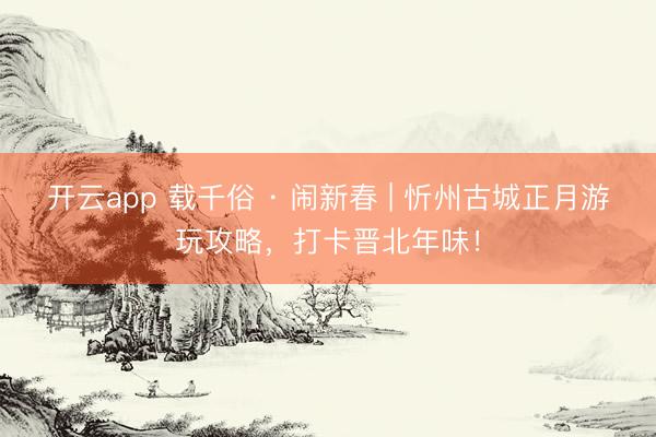 开云app 载千俗 · 闹新春 | 忻州古城正月游玩攻略，打卡晋北年味！