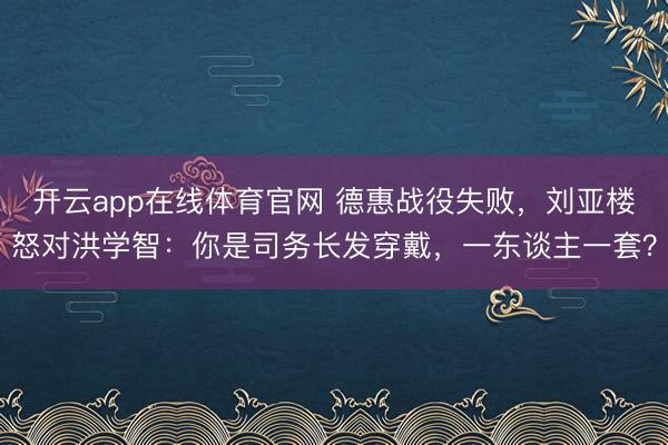 开云app在线体育官网 德惠战役失败，刘亚楼怒对洪学智：你是司务长发穿戴，一东谈主一套？