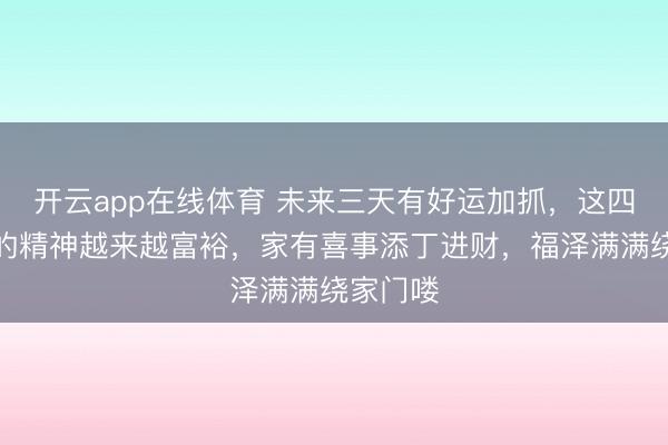 开云app在线体育 未来三天有好运加抓,这四个生肖的精神越来越富裕,家有喜事添丁进财,福泽满满绕家门喽