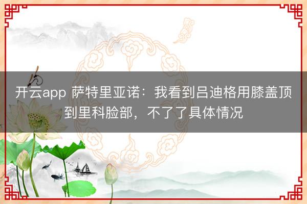 开云app 萨特里亚诺：我看到吕迪格用膝盖顶到里科脸部，不了了具体情况