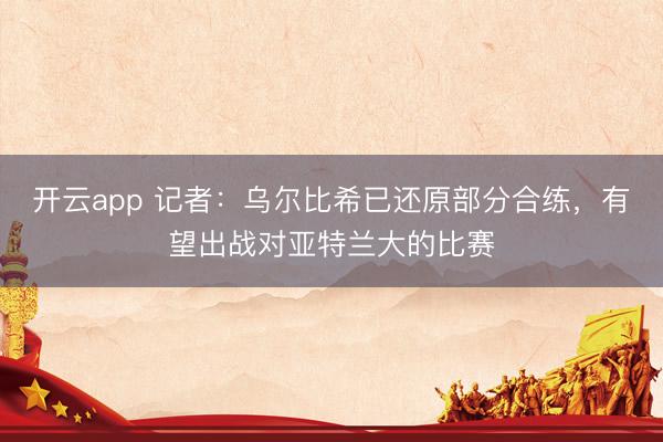 开云app 记者：乌尔比希已还原部分合练，有望出战对亚特兰大的比赛