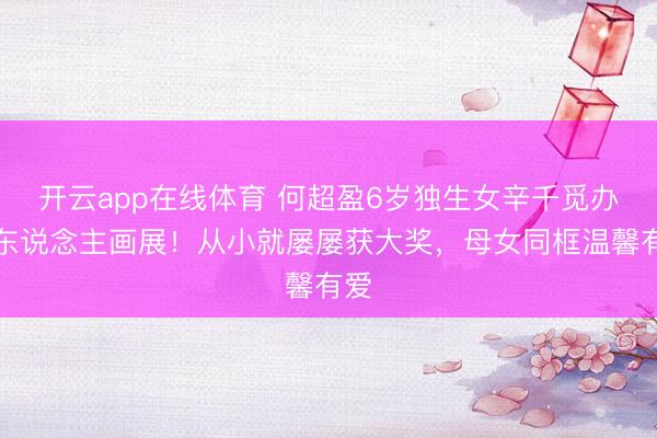 开云app在线体育 何超盈6岁独生女辛千觅办个东说念主画展!从小就屡屡获大奖,母女同框温馨有爱