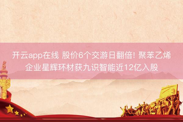 开云app在线 股价6个交游日翻倍! 聚苯乙烯企业星辉环材获九识智能近12亿入股