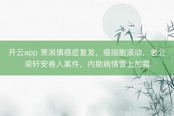 开云app 萧淑慎癌症复发，癌细胞滚动，老公梁轩安卷入案件，内助病情雪上加霜