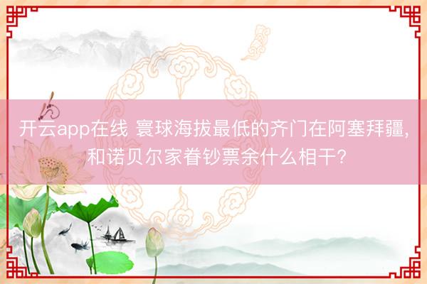 开云app在线 寰球海拔最低的齐门在阿塞拜疆, 和诺贝尔家眷钞票余什么相干?