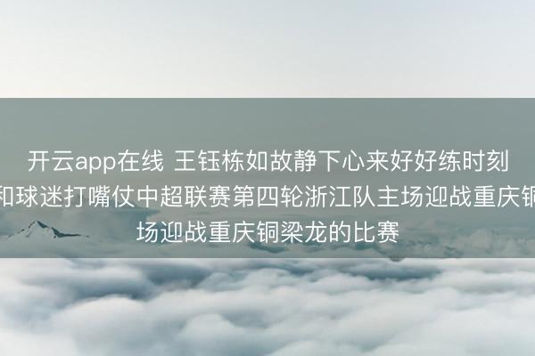 开云app在线 王钰栋如故静下心来好好练时刻不要分神去和球迷打嘴仗中超联赛第四轮浙江队主场迎战重庆铜梁龙的比赛