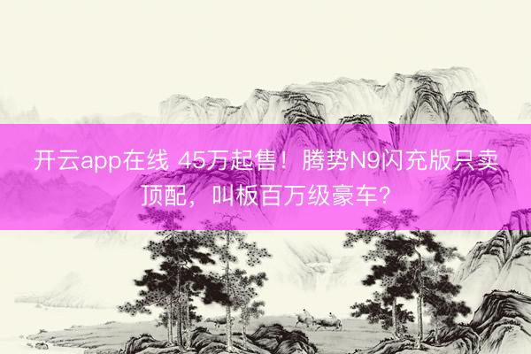 开云app在线 45万起售！腾势N9闪充版只卖顶配，叫板百万级豪车？