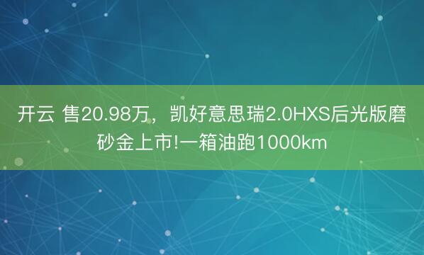 开云 售20.98万,凯好意思瑞2.0HXS后光版磨砂金上市!一箱油跑1000km