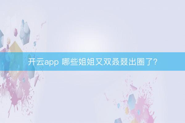 开云app 哪些姐姐又双叒叕出圈了?