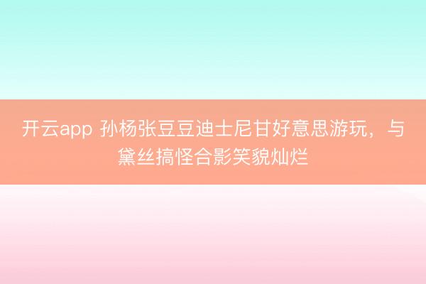 开云app 孙杨张豆豆迪士尼甘好意思游玩，与黛丝搞怪合影笑貌灿烂