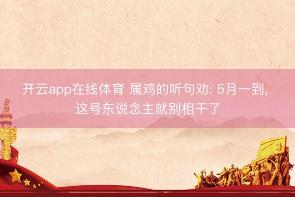 开云app在线体育 属鸡的听句劝: 5月一到, 这号东说念主就别相干了