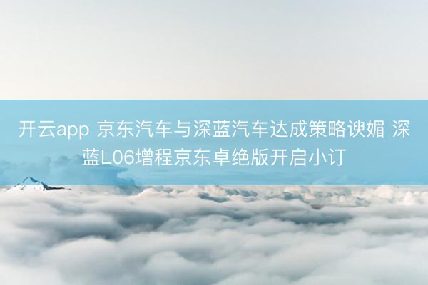 开云app 京东汽车与深蓝汽车达成策略谀媚 深蓝L06增程京东卓绝版开启小订