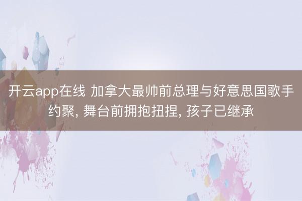 开云app在线 加拿大最帅前总理与好意思国歌手约聚， 舞台前拥抱扭捏， 孩子已继承