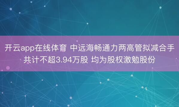 开云app在线体育 中远海畅通力两高管拟减合手共计不超3.94万股 均为股权激勉股份
