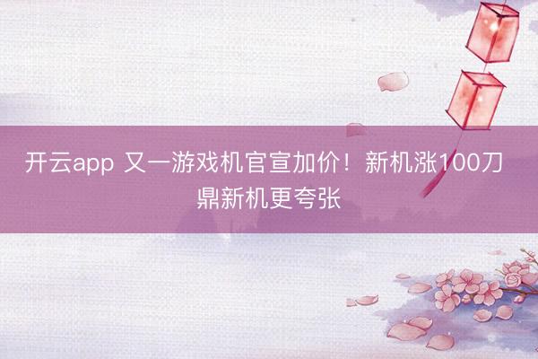 开云app 又一游戏机官宣加价！新机涨100刀 鼎新机更夸张