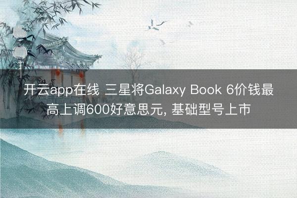 开云app在线 三星将Galaxy Book 6价钱最高上调600好意思元， 基础型号上市