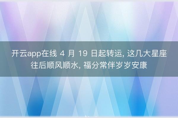 开云app在线 4 月 19 日起转运， 这几大星座往后顺风顺水， 福分常伴岁岁安康
