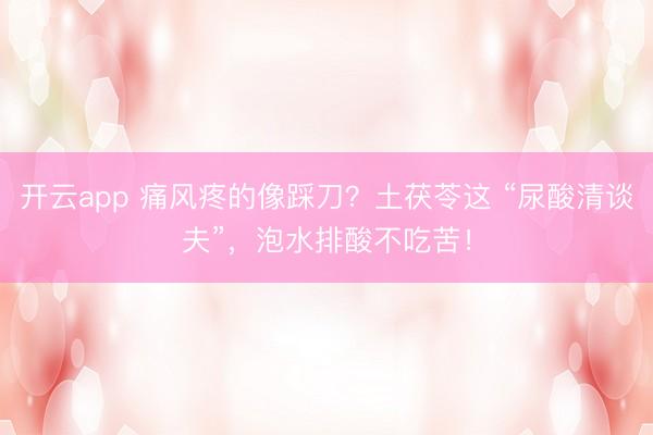 开云app 痛风疼的像踩刀？土茯苓这 “尿酸清谈夫”，泡水排酸不吃苦！