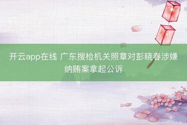 开云app在线 广东搜检机关照章对彭晓春涉嫌纳贿案拿起公诉