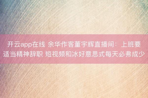 开云app在线 余华作客董宇辉直播间：上班要适当精神辞职 短视频和冰好意思式每天必弗成少