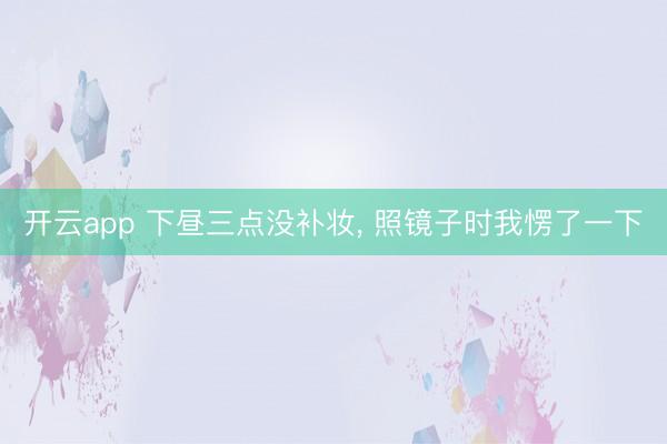 开云app 下昼三点没补妆， 照镜子时我愣了一下