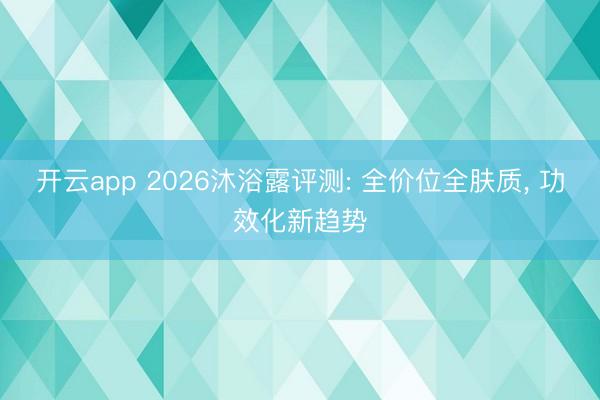 开云app 2026沐浴露评测: 全价位全肤质， 功效化新趋势