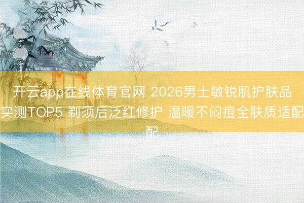 开云app在线体育官网 2026男士敏锐肌护肤品实测TOP5 剃须后泛红修护 温暖不闷痘全肤质适配