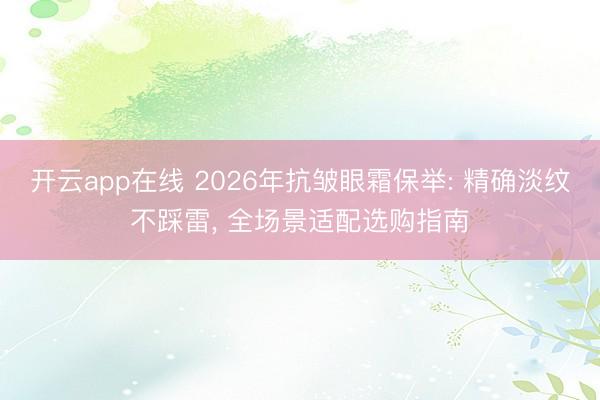 开云app在线 2026年抗皱眼霜保举: 精确淡纹不踩雷， 全场景适配选购指南