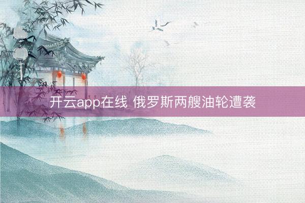 开云app在线 俄罗斯两艘油轮遭袭
