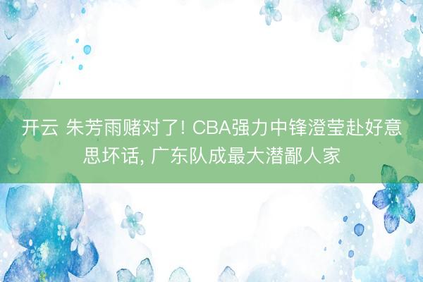 开云 朱芳雨赌对了! CBA强力中锋澄莹赴好意思坏话， 广东队成最大潜鄙人家
