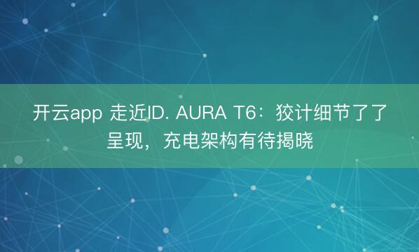 开云app 走近ID. AURA T6：狡计细节了了呈现，充电架构有待揭晓